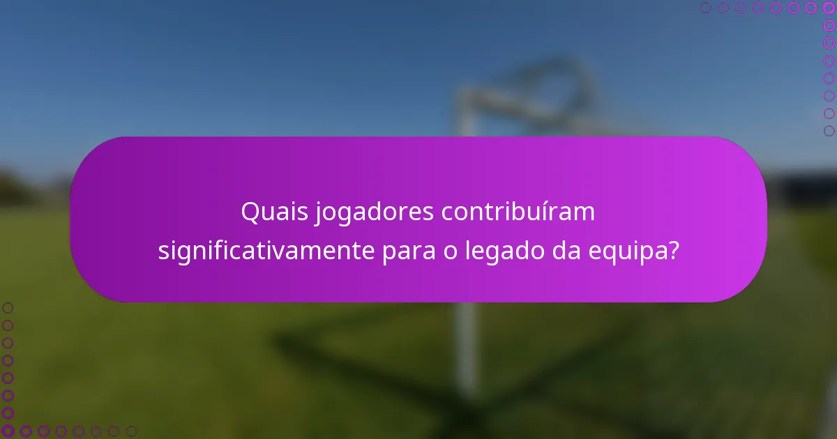 Quais jogadores contribuíram significativamente para o legado da equipa?