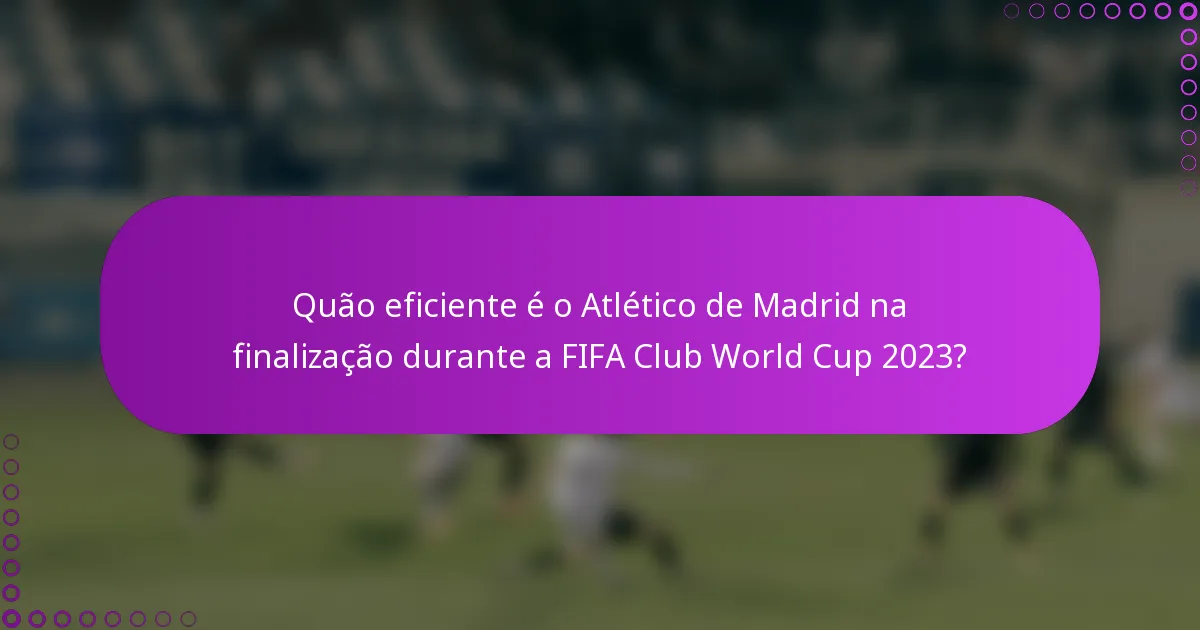 Quão eficiente é o Atlético de Madrid na finalização durante a FIFA Club World Cup 2023?